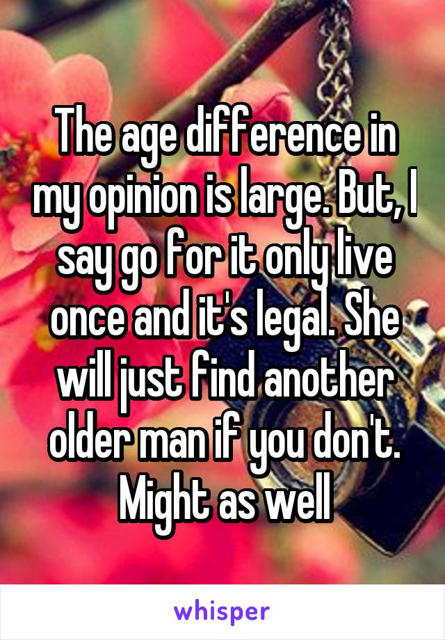 The age difference in my opinion is large. But, I say go for it only live once and it's legal. She will just find another older man if you don't. Might as well