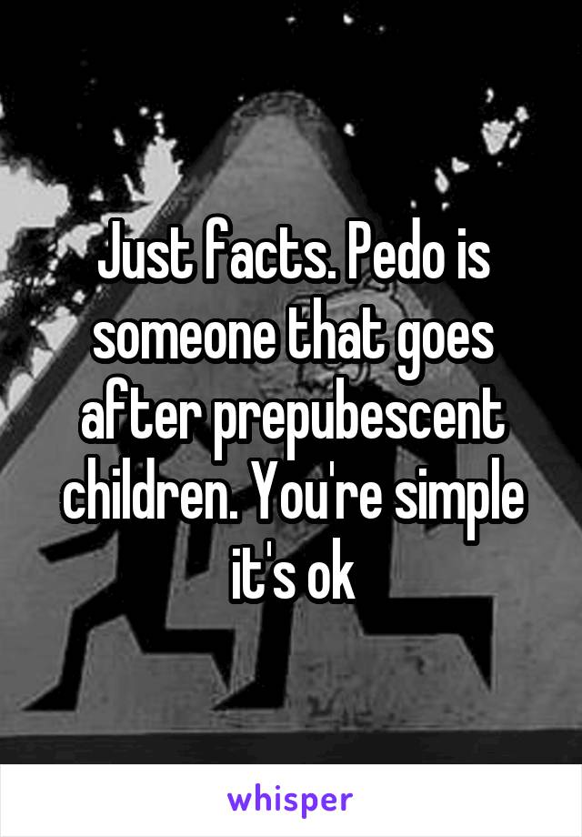 Just facts. Pedo is someone that goes after prepubescent children. You're simple it's ok