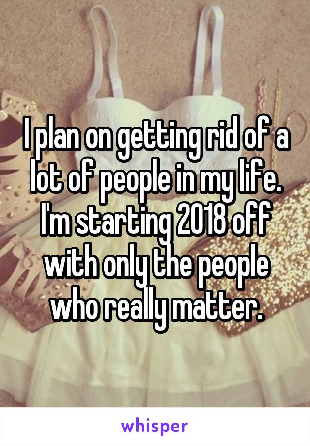 I plan on getting rid of a lot of people in my life. I'm starting 2018 off with only the people who really matter.