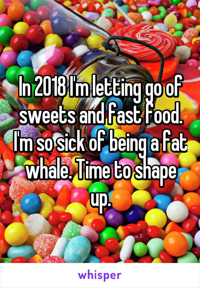 In 2018 I'm letting go of sweets and fast food. I'm so sick of being a fat whale. Time to shape up.