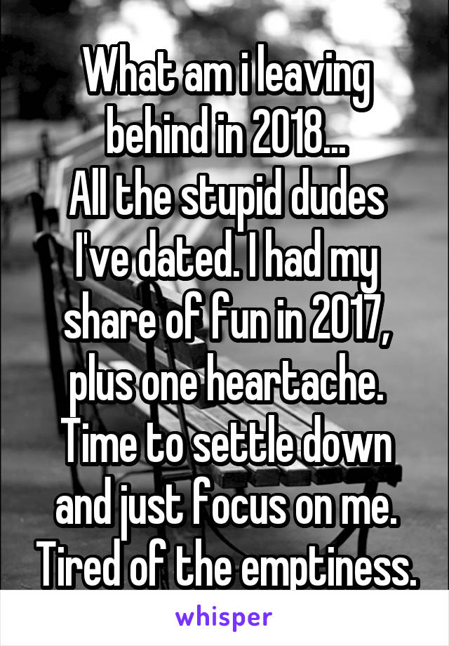 What am i leaving behind in 2018...
All the stupid dudes I've dated. I had my share of fun in 2017, plus one heartache. Time to settle down and just focus on me. Tired of the emptiness.
