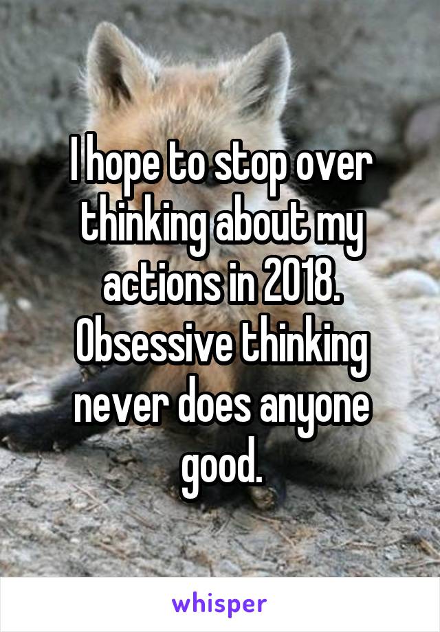 I hope to stop over thinking about my actions in 2018. Obsessive thinking never does anyone good.