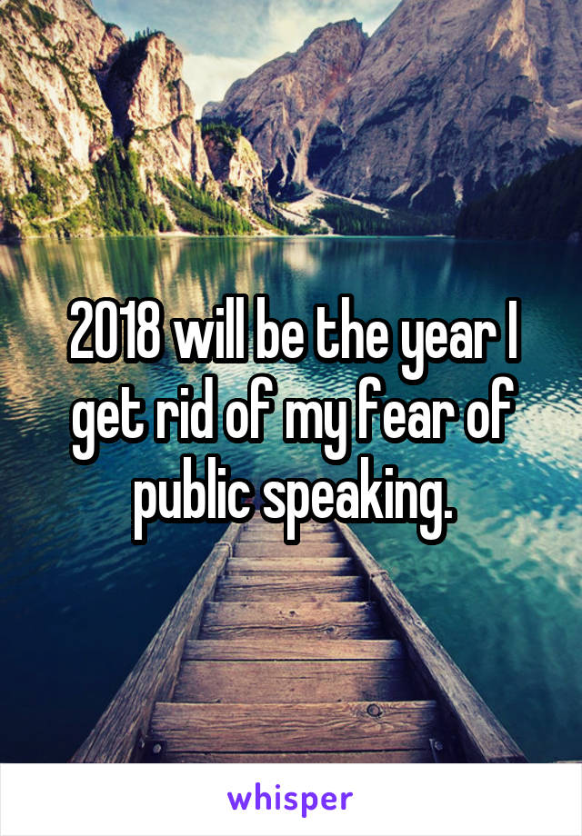 2018 will be the year I get rid of my fear of public speaking.