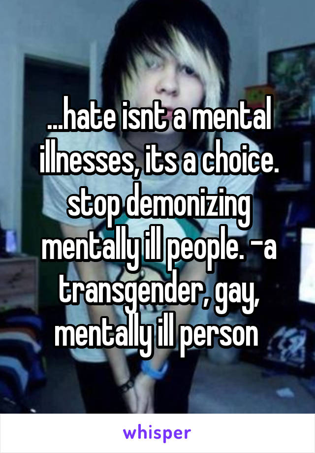 ...hate isnt a mental illnesses, its a choice. stop demonizing mentally ill people. -a transgender, gay, mentally ill person 