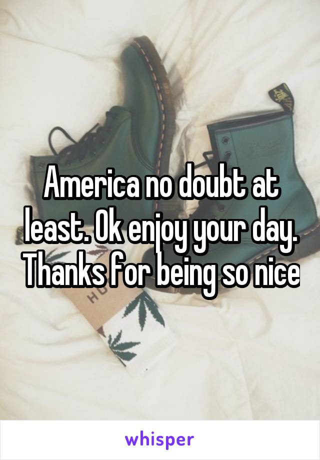 America no doubt at least. Ok enjoy your day. Thanks for being so nice