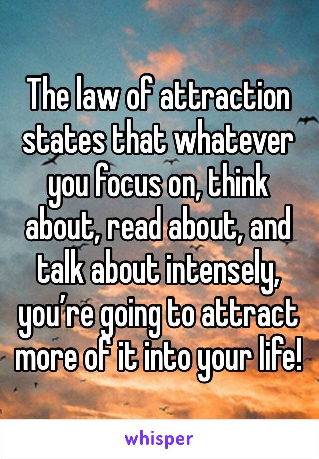 The law of attraction states that whatever you focus on, think about, read about, and talk about intensely, you’re going to attract more of it into your life!