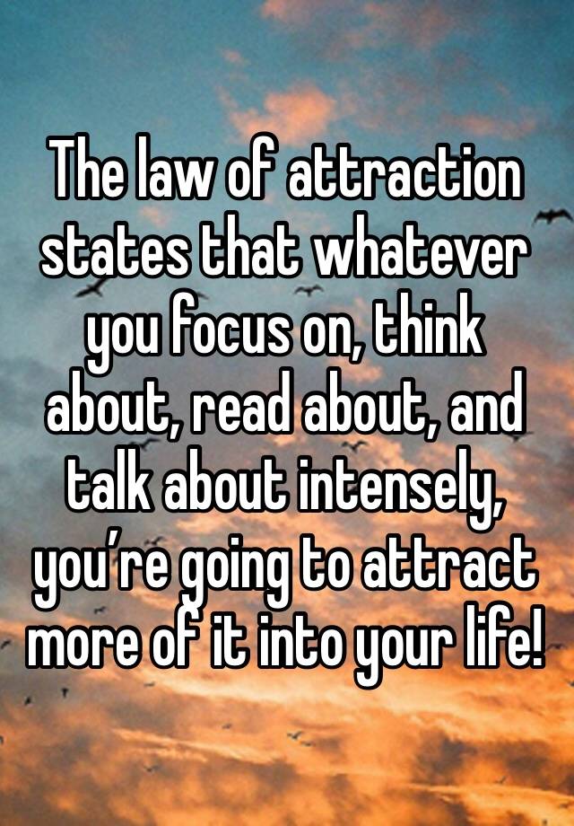 The law of attraction states that whatever you focus on, think about, read about, and talk about intensely, you’re going to attract more of it into your life!