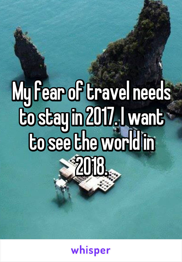 My fear of travel needs to stay in 2017. I want to see the world in 2018.