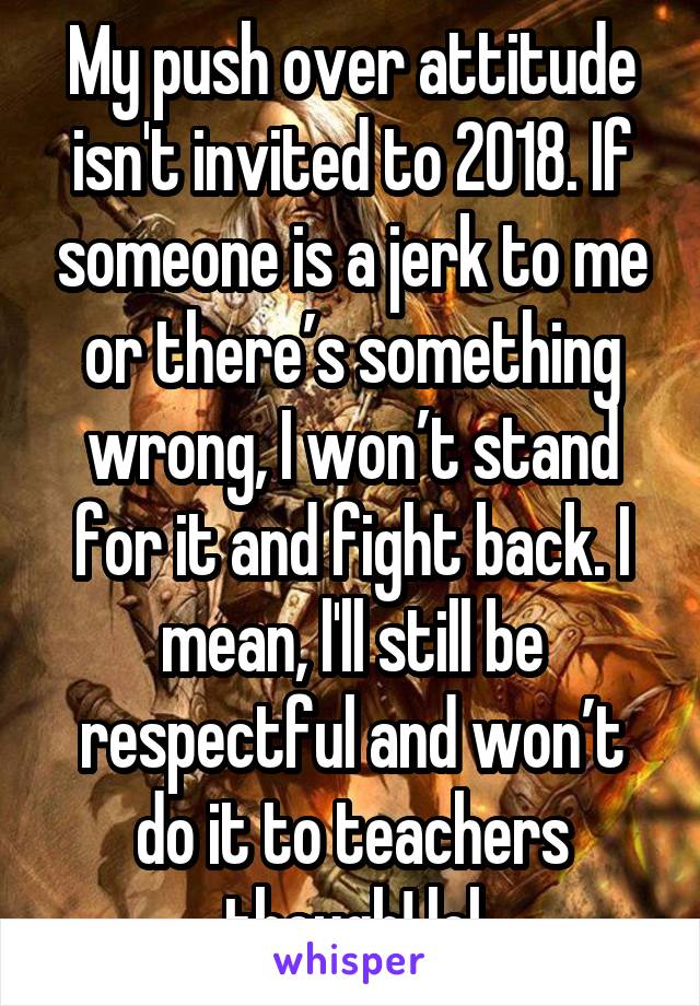 My push over attitude isn't invited to 2018. If someone is a jerk to me or there’s something wrong, I won’t stand for it and fight back. I mean, l'll still be respectful and won’t do it to teachers though! lol