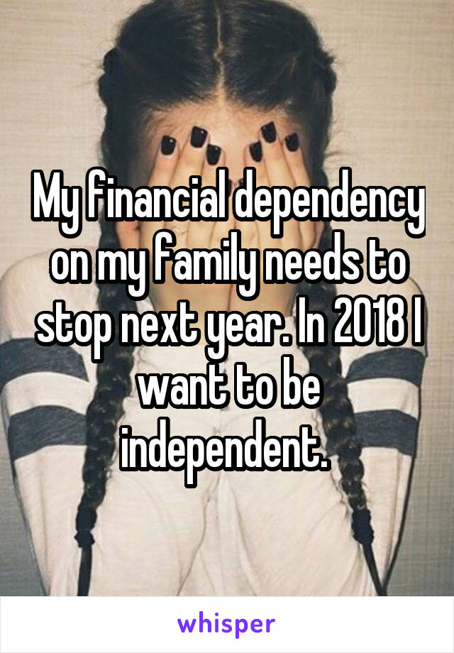 My financial dependency on my family needs to stop next year. In 2018 I want to be independent. 