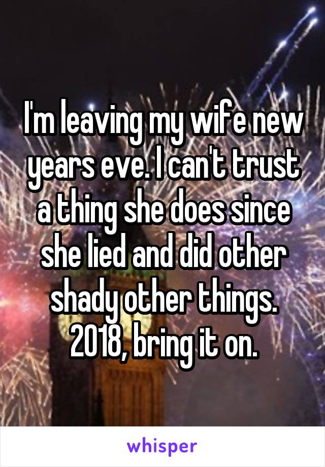 I'm leaving my wife new years eve. I can't trust a thing she does since she lied and did other shady other things. 2018, bring it on.