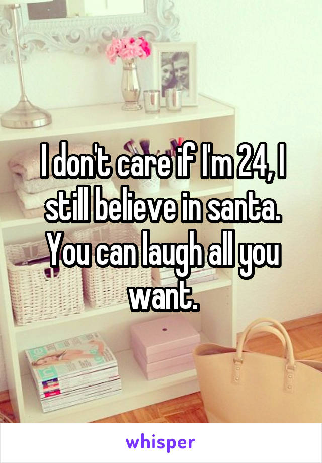 I don't care if I'm 24, I still believe in santa. You can laugh all you want.