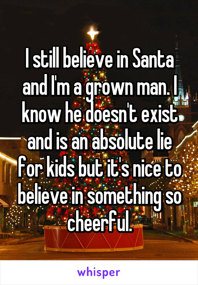 I still believe in Santa and I'm a grown man. I know he doesn't exist and is an absolute lie for kids but it's nice to believe in something so cheerful.