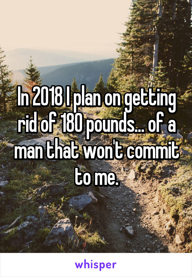 In 2018 I plan on getting rid of 180 pounds... of a man that won't commit to me.