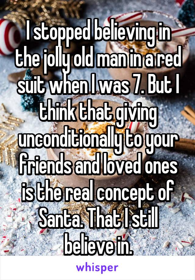 I stopped believing in the jolly old man in a red suit when I was 7. But I think that giving unconditionally to your friends and loved ones is the real concept of Santa. That I still believe in.
