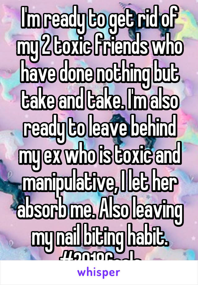 I'm ready to get rid of my 2 toxic friends who have done nothing but take and take. I'm also ready to leave behind my ex who is toxic and manipulative, I let her absorb me. Also leaving my nail biting habit. #2018Goals