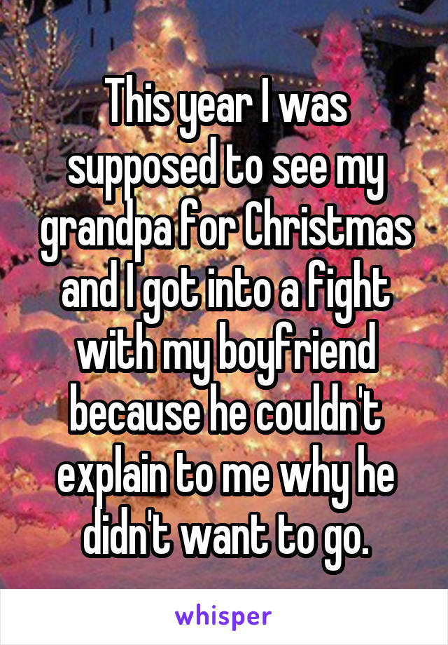 This year I was supposed to see my grandpa for Christmas and I got into a fight with my boyfriend because he couldn't explain to me why he didn't want to go.