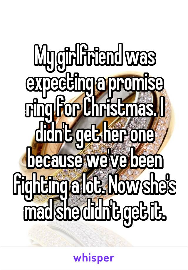 My girlfriend was expecting a promise ring for Christmas. I didn't get her one because we've been fighting a lot. Now she's mad she didn't get it.