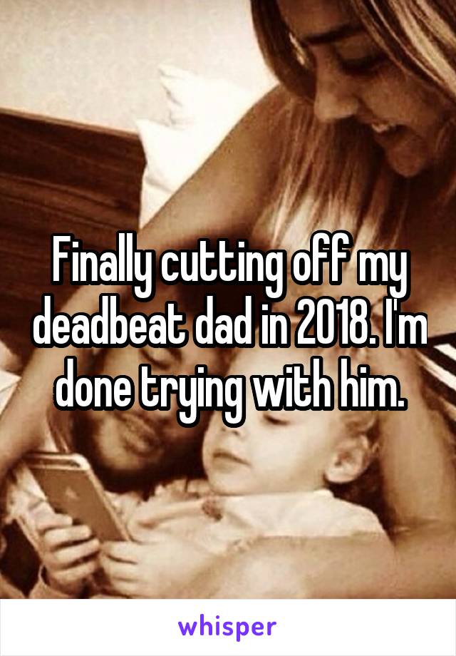 Finally cutting off my deadbeat dad in 2018. I'm done trying with him.