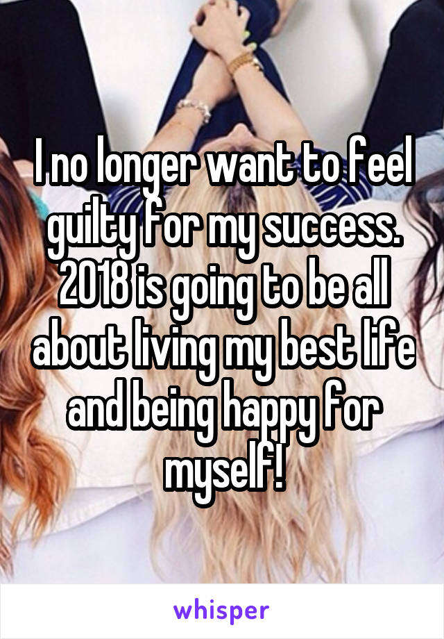 I no longer want to feel guilty for my success. 2018 is going to be all about living my best life and being happy for myself!