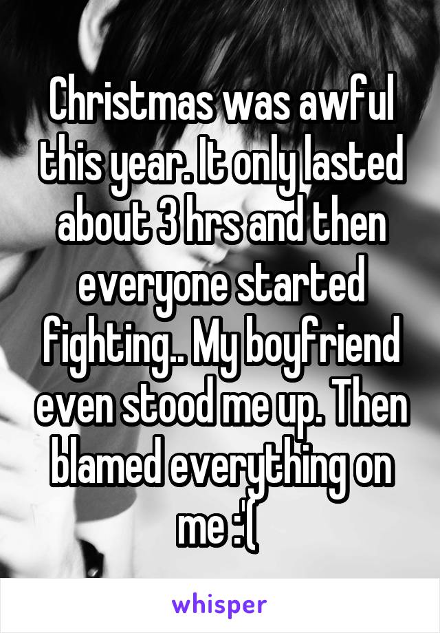 Christmas was awful this year. It only lasted about 3 hrs and then everyone started fighting.. My boyfriend even stood me up. Then blamed everything on me :'( 