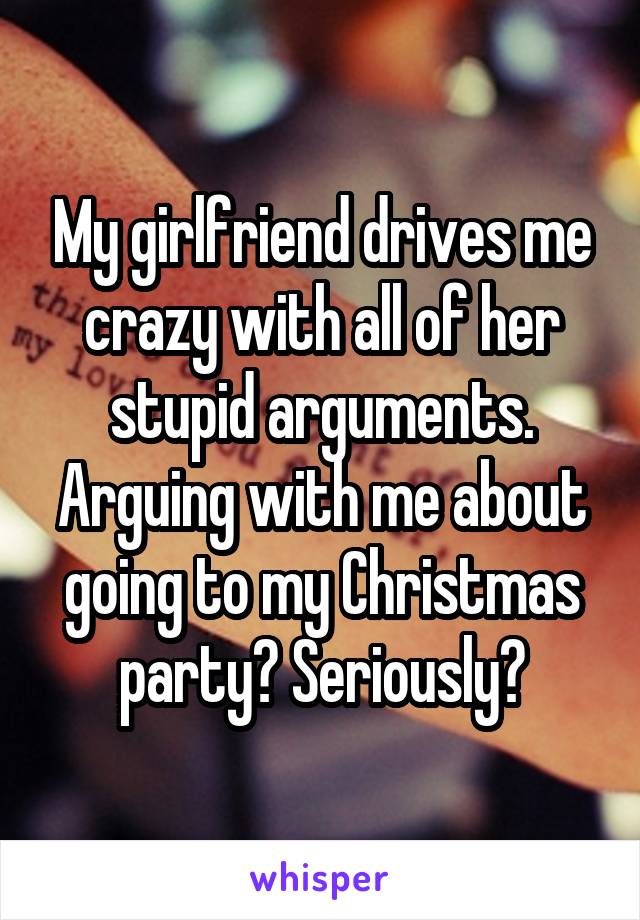 My girlfriend drives me crazy with all of her stupid arguments. Arguing with me about going to my Christmas party? Seriously?