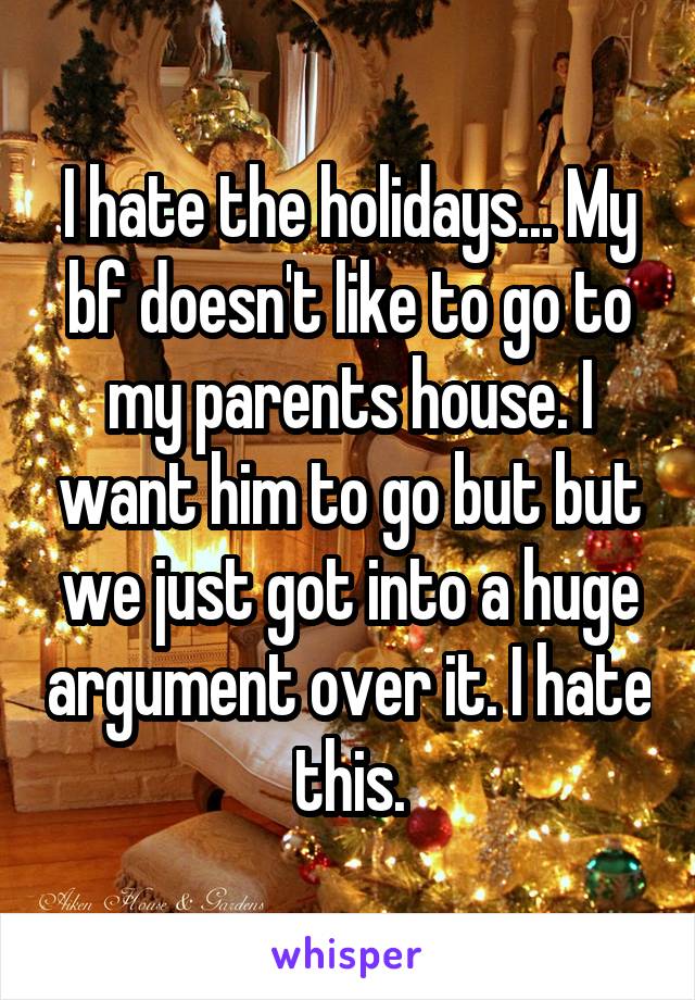 I hate the holidays... My bf doesn't like to go to my parents house. I want him to go but but we just got into a huge argument over it. I hate this.