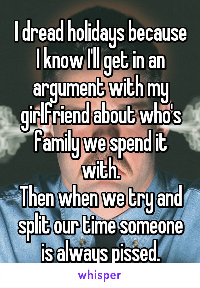 I dread holidays because I know I'll get in an argument with my girlfriend about who's family we spend it with.
Then when we try and split our time someone is always pissed.