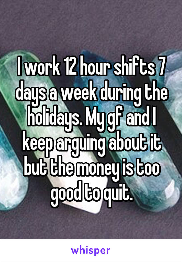 I work 12 hour shifts 7 days a week during the holidays. My gf and I keep arguing about it but the money is too good to quit.