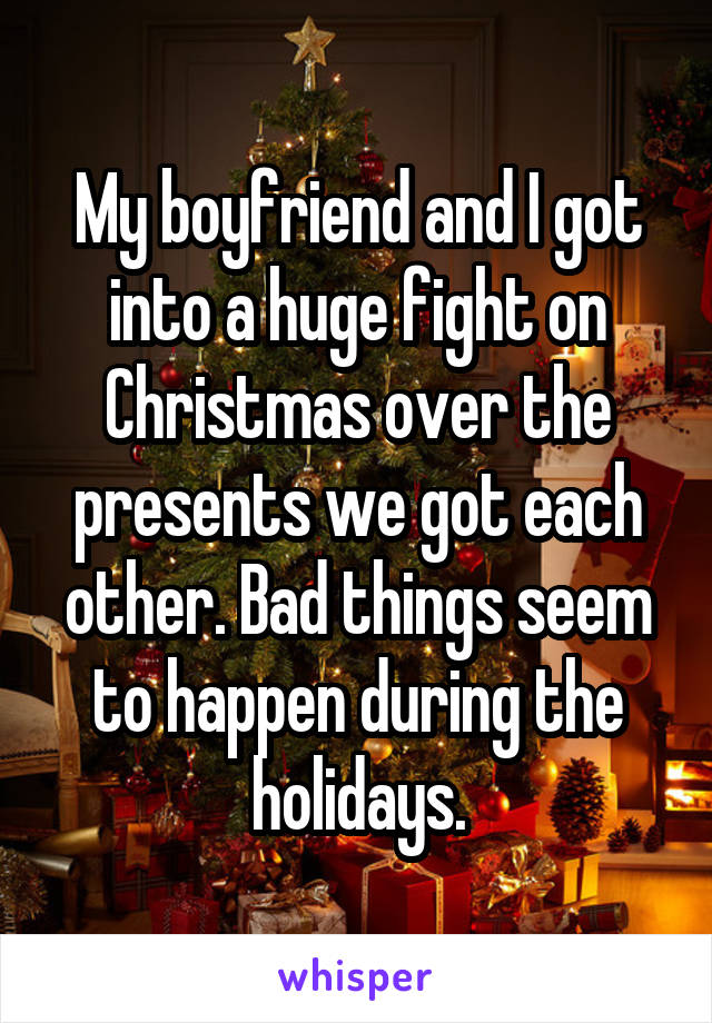 My boyfriend and I got into a huge fight on Christmas over the presents we got each other. Bad things seem to happen during the holidays.