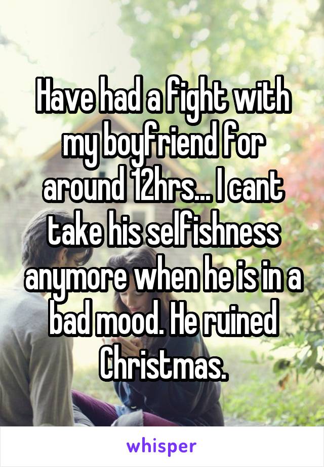 Have had a fight with my boyfriend for around 12hrs... I cant take his selfishness anymore when he is in a bad mood. He ruined Christmas.