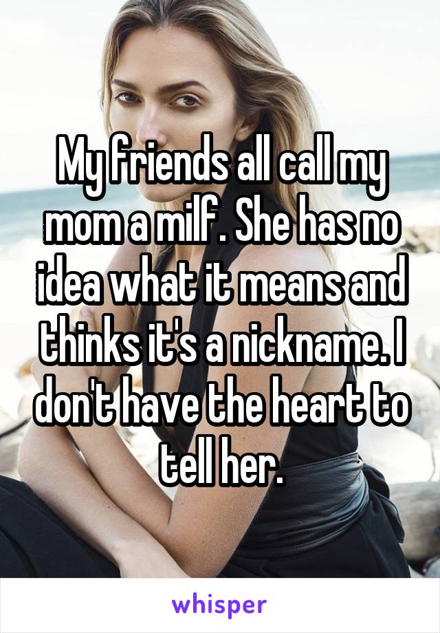 My friends all call my mom a milf. She has no idea what it means and thinks it's a nickname. I don't have the heart to tell her.