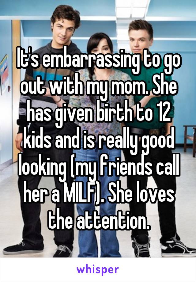 It's embarrassing to go out with my mom. She has given birth to 12 kids and is really good looking (my friends call her a MILF). She loves the attention.