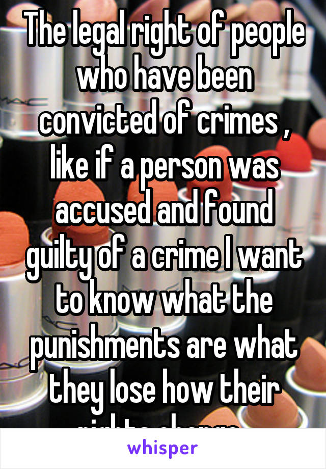 The legal right of people who have been convicted of crimes , like if a person was accused and found guilty of a crime I want to know what the punishments are what they lose how their rights change .