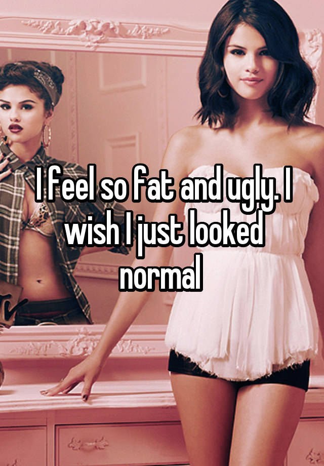 I feel so fat and ugly. I wish I just looked normal 