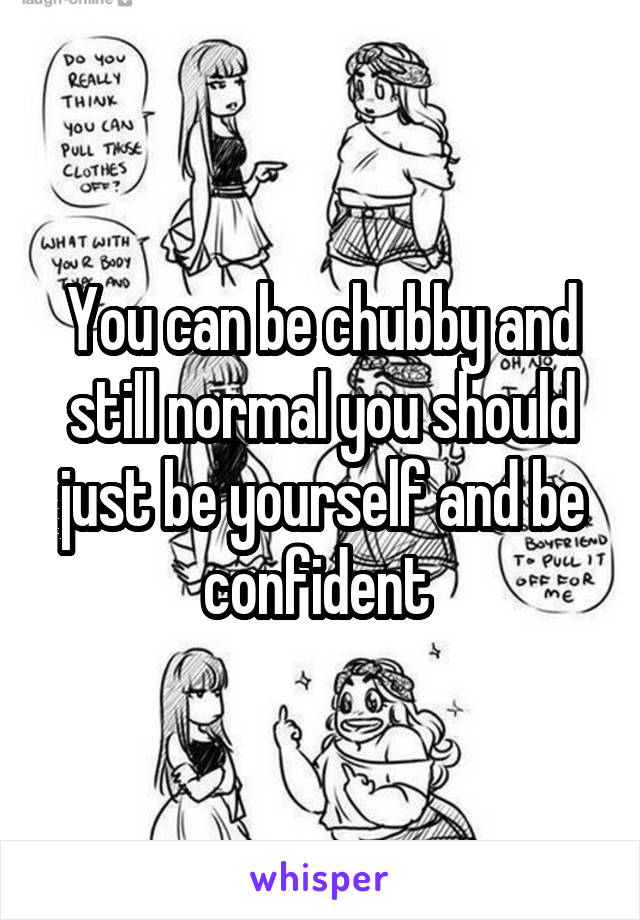 You can be chubby and still normal you should just be yourself and be confident 