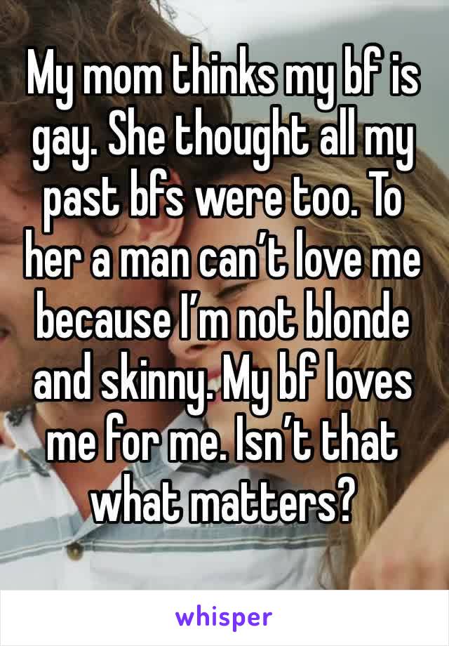 My mom thinks my bf is gay. She thought all my past bfs were too. To her a man can’t love me because I’m not blonde and skinny. My bf loves me for me. Isn’t that what matters?
