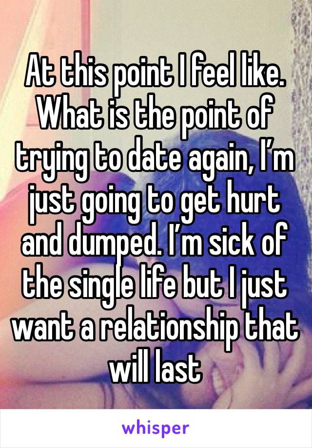 At this point I feel like. What is the point of trying to date again, I’m just going to get hurt and dumped. I’m sick of the single life but I just want a relationship that will last