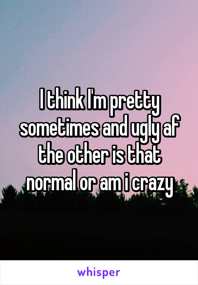 I think I'm pretty sometimes and ugly af the other is that normal or am i crazy