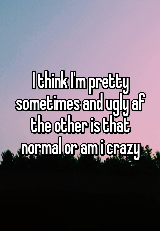 I think I'm pretty sometimes and ugly af the other is that normal or am i crazy