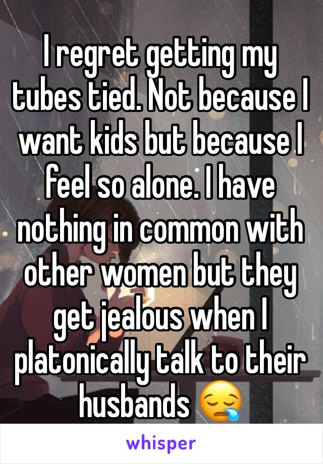 I regret getting my tubes tied. Not because I want kids but because I feel so alone. I have nothing in common with other women but they get jealous when I platonically talk to their husbands 😪