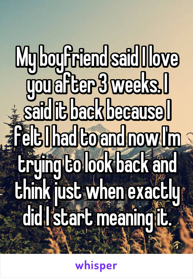 My boyfriend said I love you after 3 weeks. I said it back because I felt I had to and now I'm trying to look back and think just when exactly did I start meaning it.