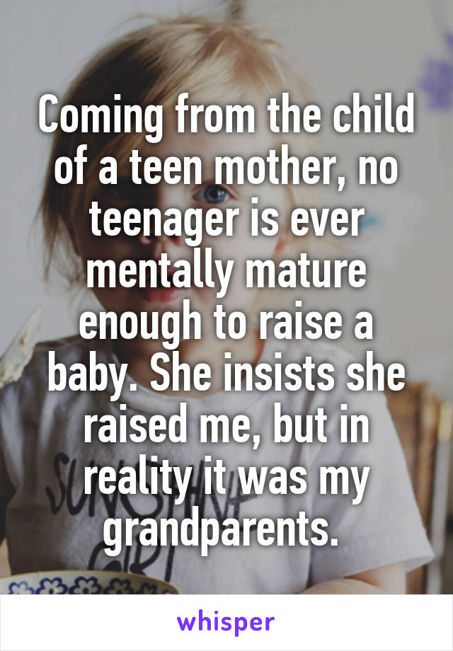 Coming from the child of a teen mother, no teenager is ever mentally mature enough to raise a baby. She insists she raised me, but in reality it was my grandparents. 