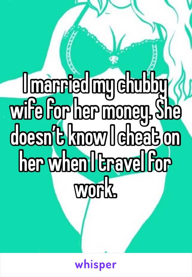 I married my chubby wife for her money. She doesn’t know I cheat on her when I travel for work. 