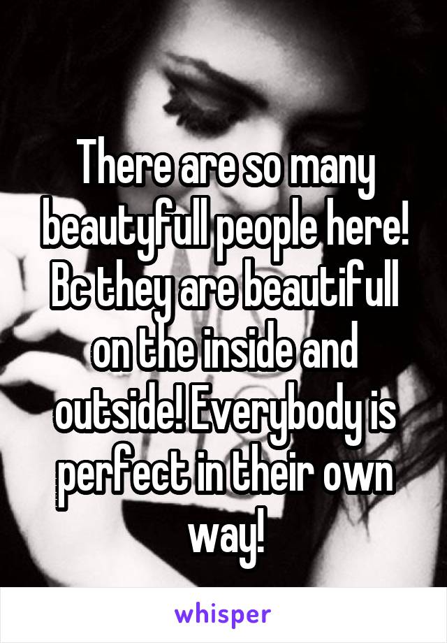 
There are so many beautyfull people here! Bc they are beautifull on the inside and outside! Everybody is perfect in their own way!