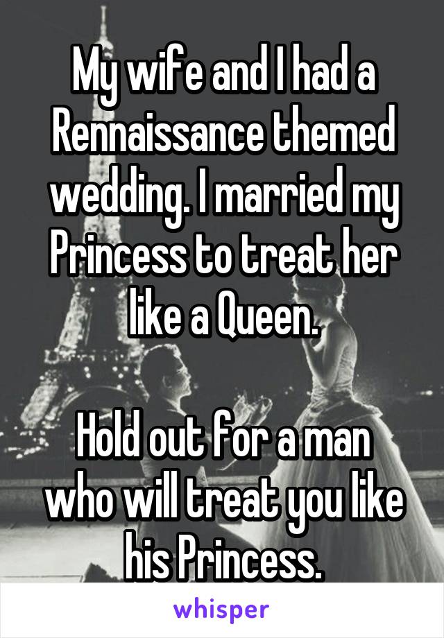 My wife and I had a Rennaissance themed wedding. I married my Princess to treat her like a Queen.

Hold out for a man who will treat you like his Princess.
