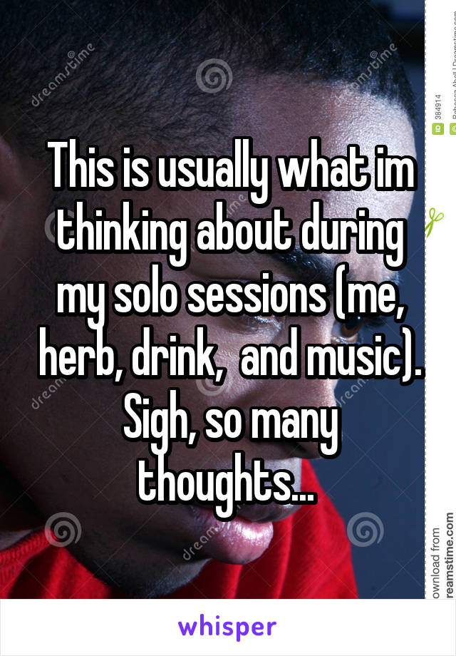 This is usually what im thinking about during my solo sessions (me, herb, drink,  and music). Sigh, so many thoughts... 