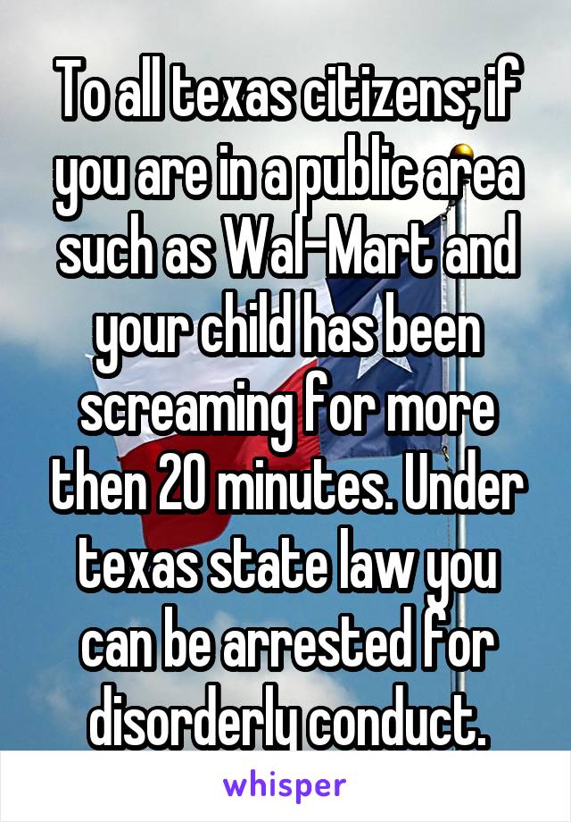 To all texas citizens; if you are in a public area such as Wal-Mart and your child has been screaming for more then 20 minutes. Under texas state law you can be arrested for disorderly conduct.