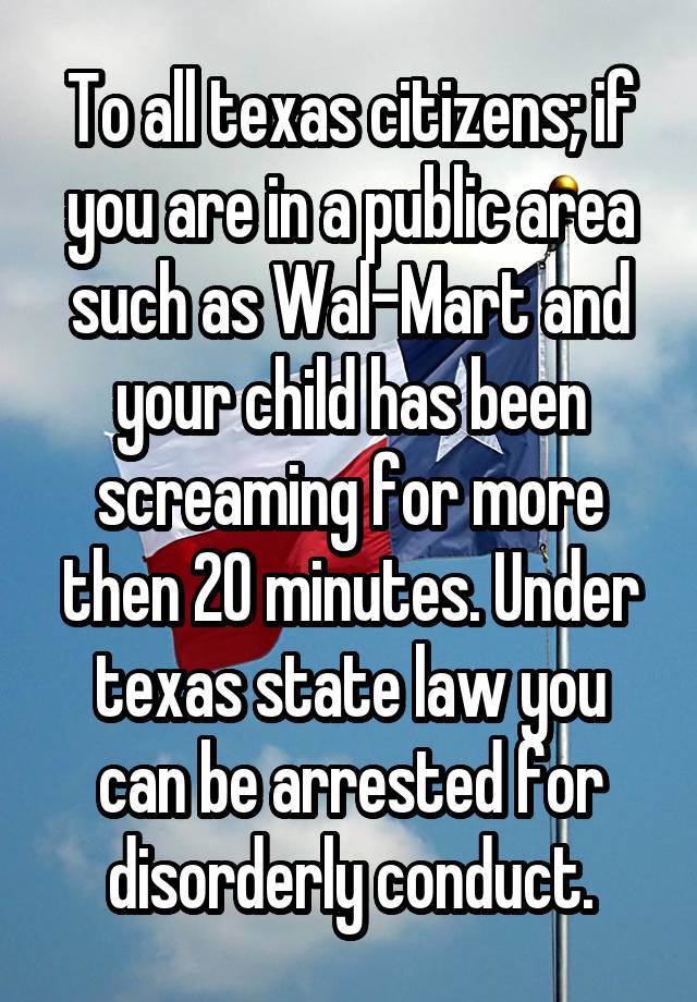 To all texas citizens; if you are in a public area such as Wal-Mart and your child has been screaming for more then 20 minutes. Under texas state law you can be arrested for disorderly conduct.