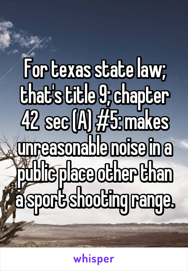 For texas state law; that's title 9; chapter 42  sec (A) #5: makes unreasonable noise in a public place other than a sport shooting range.